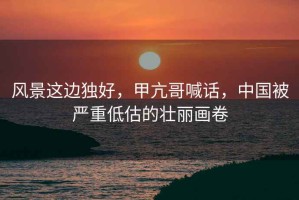 風景這邊獨好，甲亢哥喊話，中國被嚴重低估的壯麗畫卷