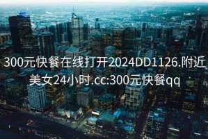 300元快餐在線打開2024DD1126.附近美女24小時.cc:300元快餐qq