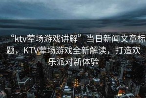 “ktv葷場游戲講解”當日新聞文章標題，KTV葷場游戲全新解讀，打造歡樂派對新體驗
