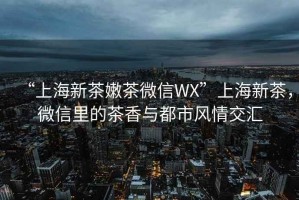 “上海新茶嫩茶微信WX”上海新茶，微信里的茶香與都市風(fēng)情交匯