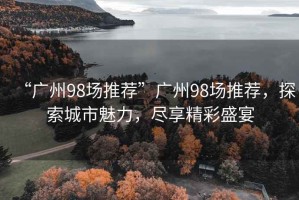 “廣州98場(chǎng)推薦”廣州98場(chǎng)推薦，探索城市魅力，盡享精彩盛宴