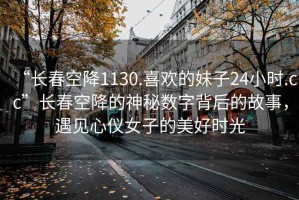 “長春空降1130.喜歡的妹子24小時.cc”長春空降的神秘數字背后的故事，遇見心儀女子的美好時光