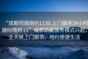 “成都同城炮約1130.上門服務24小時隨叫隨到.cc”成都新型服務模式興起，全天候上門服務，炮約便捷生活