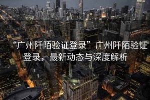 “廣州阡陌驗證登錄”廣州阡陌驗證登錄，最新動態與深度解析