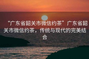 “廣東省韶關市微信約茶”廣東省韶關市微信約茶，傳統與現代的完美結合