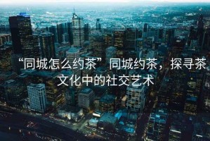 “同城怎么約茶”同城約茶，探尋茶文化中的社交藝術