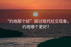 “約炮那個好”探討現(xiàn)代社交現(xiàn)象，約炮哪個更好？