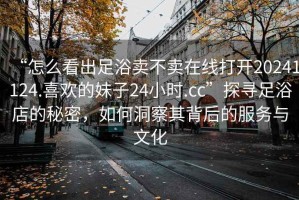 “怎么看出足浴賣不賣在線打開20241124.喜歡的妹子24小時.cc”探尋足浴店的秘密，如何洞察其背后的服務與文化