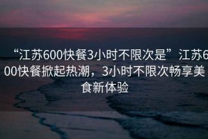 “江蘇600快餐3小時(shí)不限次是”江蘇600快餐掀起熱潮，3小時(shí)不限次暢享美食新體驗(yàn)
