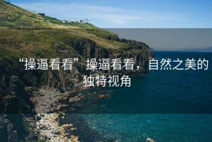 “操逼看看”操逼看看，自然之美的獨特視角