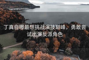 丁真自曝最想挑戰(zhàn)演技巔峰，勇敢嘗試出演反派角色
