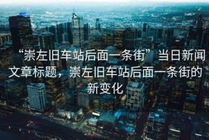 “崇左舊車站后面一條街”當(dāng)日新聞文章標(biāo)題，崇左舊車站后面一條街的新變化