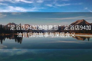 “足浴店94加油啥意思”足浴店94加油背后的故事與深層含義