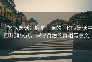 “KTV黑話升旗是干嘛的”KTV黑話中的升旗儀式，探尋背后的真相與意義