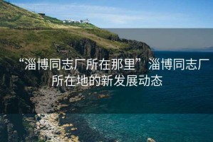 “淄博同志廠所在那里”淄博同志廠所在地的新發展動態