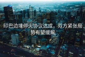 印巴邊境停火協議達成，雙方緊張局勢有望緩解