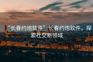 “長春約炮軟件”長春約炮軟件，探索社交新領域