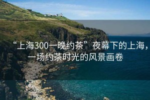 “上海300一晚約茶”夜幕下的上海，一場約茶時光的風景畫卷