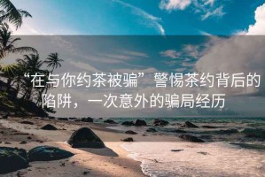 “在與你約茶被騙”警惕茶約背后的陷阱，一次意外的騙局經歷