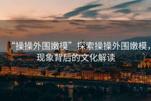 “操操外圍嫩模”探索操操外圍嫩模，現象背后的文化解讀