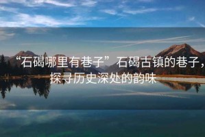 “石碣哪里有巷子”石碣古鎮(zhèn)的巷子，探尋歷史深處的韻味