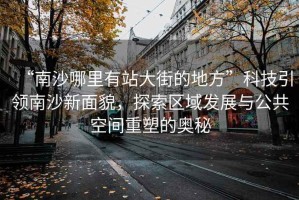 “南沙哪里有站大街的地方”科技引領南沙新面貌，探索區域發展與公共空間重塑的奧秘