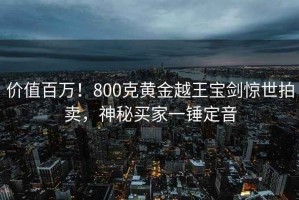 價(jià)值百萬！800克黃金越王寶劍驚世拍賣，神秘買家一錘定音