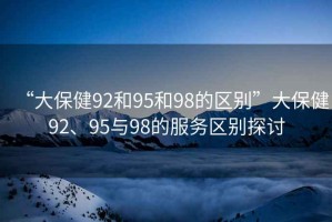 “大保健92和95和98的區別”大保健92、95與98的服務區別探討