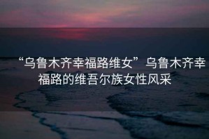 “烏魯木齊幸福路維女”烏魯木齊幸福路的維吾爾族女性風(fēng)采