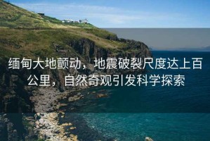緬甸大地顫動，地震破裂尺度達(dá)上百公里，自然奇觀引發(fā)科學(xué)探索