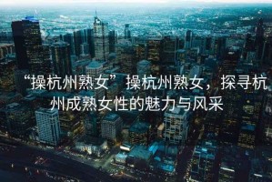“操杭州熟女”操杭州熟女，探尋杭州成熟女性的魅力與風采