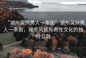 “湖州吳興男人一條街”湖州吳興男人一條街，城市風貌與男性文化的獨特交融