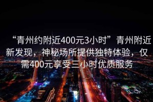 “青州約附近400元3小時”青州附近新發現，神秘場所提供獨特體驗，僅需400元享受三小時優質服務