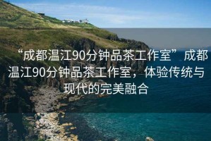 “成都溫江90分鐘品茶工作室”成都溫江90分鐘品茶工作室，體驗傳統與現代的完美融合