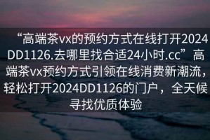 “高端茶vx的預約方式在線打開2024DD1126.去哪里找合適24小時.cc”高端茶vx預約方式引領在線消費新潮流，輕松打開2024DD1126的門戶，全天候尋找優質體驗
