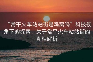 “常平火車站站街是雞窩嗎”科技視角下的探索，關于常平火車站站街的真相解析