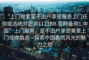 “上門做愛足不出戶享受服務上門任你挑選絕對正點1123BB.官網備用1.中國”上門服務，足不出戶享受美景上門任你挑選—探索中國自然風光的魅力之旅