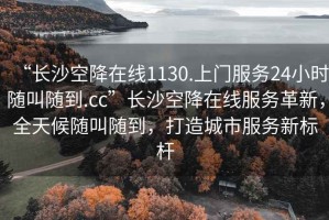 “長沙空降在線1130.上門服務24小時隨叫隨到.cc”長沙空降在線服務革新，全天候隨叫隨到，打造城市服務新標桿