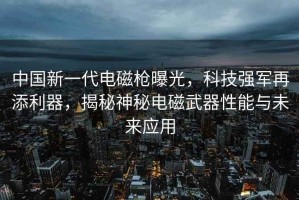 中國新一代電磁槍曝光，科技強軍再添利器，揭秘神秘電磁武器性能與未來應用