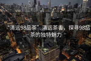 “清遠98品茶”清遠茶香，探尋98品茶的獨特魅力