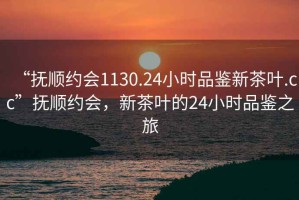 “撫順約會1130.24小時品鑒新茶葉.cc”撫順約會，新茶葉的24小時品鑒之旅