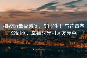梅婷曬幸福瞬間，50歲生日與花臂老公同框，幸福時(shí)光引網(wǎng)友羨慕