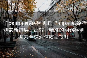 “palipali線路檢測3”Palipali線路檢測最新進展，高效、精準的網絡檢測助力全球通信質量提升