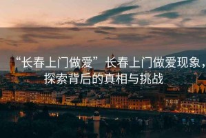 “長春上門做愛”長春上門做愛現象，探索背后的真相與挑戰