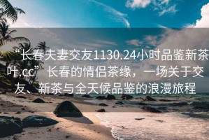 “長春夫妻交友1130.24小時品鑒新茶葉.cc”長春的情侶茶緣，一場關于交友、新茶與全天候品鑒的浪漫旅程