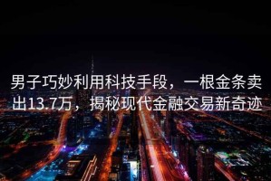 男子巧妙利用科技手段，一根金條賣出13.7萬，揭秘現代金融交易新奇跡