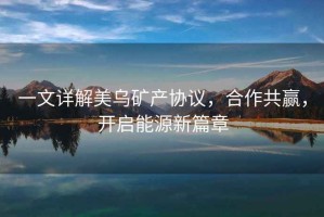 一文詳解美烏礦產協議，合作共贏，開啟能源新篇章