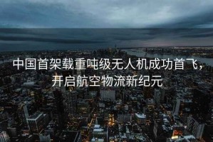 中國首架載重噸級無人機成功首飛，開啟航空物流新紀元
