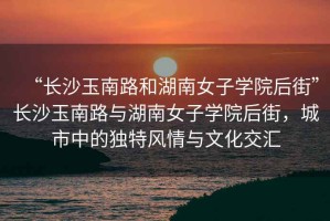 “長沙玉南路和湖南女子學院后街”長沙玉南路與湖南女子學院后街，城市中的獨特風情與文化交匯