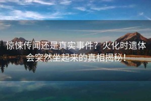 驚悚傳聞還是真實事件？火化時遺體會突然坐起來的真相揭秘！